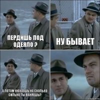 пердишь под одеяло ? ну бывает а потом нюхаешь на сколько сильно ты ваняешь? 