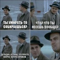 Ты умирать-то собираешься? Что? Что ты несешь вообще? Да ладно, остынь, это просто вопрос. Вопрос времени. 