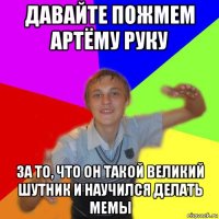 давайте пожмем артёму руку за то, что он такой великий шутник и научился делать мемы