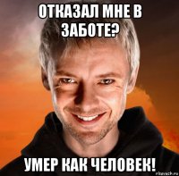 отказал мне в заботе? умер как человек!