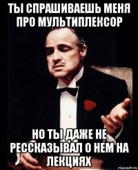 ты спрашиваешь меня про мультиплексор но ты даже не рессказывал о нем на лекциях