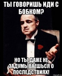 ты говоришь иди с бобком? но ты даже не задумываешься о последствиях!