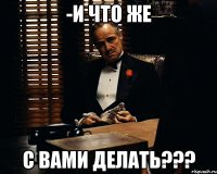 -и что же с вами делать???