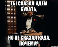 Ты сказал идем бухать, Но не сказал куда, почему?