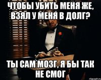 чтобы убить меня же, взял у меня в долг? Ты сам мозг, я бы так не смог