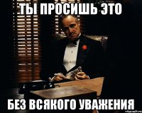 ТЫ ПРОСИШЬ ЭТО БЕЗ ВСЯКОГО УВАЖЕНИЯ