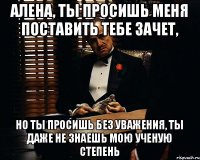 Алена, ты просишь меня поставить тебе зачет, но ты просишь без уважения, ты даже не знаешь мою ученую степень