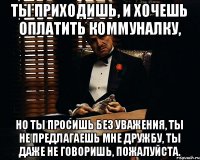 Ты приходишь, и хочешь оплатить коммуналку, Но ты просишь без уважения, ты не предлагаешь мне дружбу, ты даже не говоришь, пожалуйста.