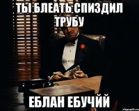 ТЫ БЛЕАТЬ СПИЗДИЛ ТРУБУ ЕБЛАН ЕБУЧЙЙ