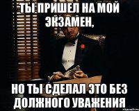 ты пришел на мой экзамен, но ты сделал это без должного уважения