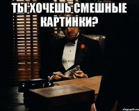 Ты хочешь смешные картинки? 