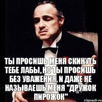 Ты просишь меня скинуть тебе лабы, но ты просишь без уважения, и даже не называешь меня "Дружок пирожок"