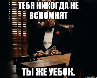 Тебя никогда не вспомнят ТЫ ЖЕ УЕБОК.