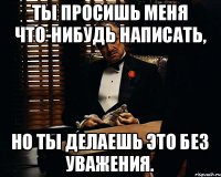 Ты просишь меня что-нибудь написать, но ты делаешь это без уважения.