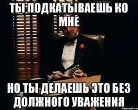 ТЫ ПОДКАТЫВАЕШЬ КО МНЕ НО ТЫ ДЕЛАЕШЬ ЭТО БЕЗ ДОЛЖНОГО УВАЖЕНИЯ