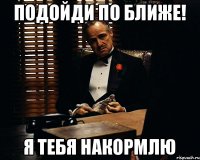 Подойди по ближе! я тебя накормлю