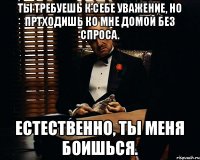 Ты требуешь к себе уважение, но пртходишь ко мне домой без спроса. Естественно, ты меня боишься.