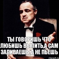 ты говоришь что любишь выпить,а сам заливаешь ,а не пьешь