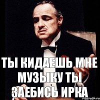 Ты кидаешь мне музыку Ты заебись Ирка