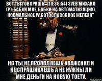 Вот ты говоришь "[10:38:54] Зуев Михаил (р): бабки мне, бабки на автоматизацию, нормальное работоспособное железо" Но ты не проявляешь уважения и не спрашиваешь а не нужны ли мне деньги на новую тоету.