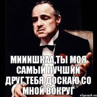 Мииишкаа,ты моя самый лучший друг,тебя доскаю со мной вокруг