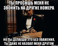 ты просишь меня не звонить на другие номера но ты делаешь это без уважения, ты даже не назвал меня другом