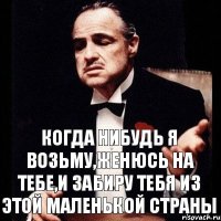 КОГДА НИБУДЬ Я ВОЗЬМУ,ЖЕНЮСЬ НА ТЕБЕ,И ЗАБИРУ ТЕБЯ ИЗ ЭТОЙ МАЛЕНЬКОЙ СТРАНЫ