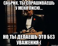 Сабрик, ты спрашиваешь у меня писю... Но ты делаешь это без уважения:(