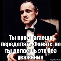 Ты предлагаешь переделать Фанатс, но ты делаешь это без уважения