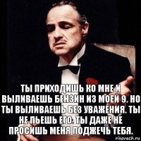 Ты приходишь ко мне и выливаешь бензин из моей 9. Но ты выливаешь без уважения. Ты не пьешь его. Ты даже не просишь меня поджечь тебя.