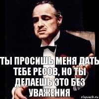 Ты просишь меня дать тебе ресов, но ты делаешь это без уважения