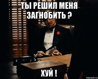 Ты решил меня загнобить ? Хуй !