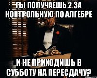 Ты получаешь 2 за контрольную по алгебре И не приходишь в субботу на пересдачу?