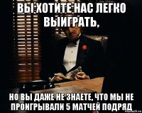 Вы хотите нас легко выиграть, но вы даже не знаете, что мы не проигрывали 5 матчей подряд