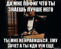 да мне пофиг что ты знаешь лучше него ты мне не нравишься , ему зачет а ты иди учи еще