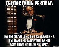 ты постишь рекламу но ты делаешь это без уважения. ты даже не заплатил за неё админам нашего ресурса.