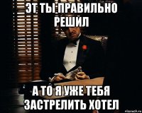 эт ты правильно решил а то я уже тебя застрелить хотел