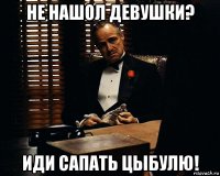 не нашол девушки? иди сапать цыбулю!