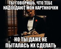 ты говоришь, что тебе надоедают мои картиночки но ты даже не пыталась их сделать