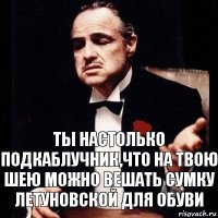 Ты настолько подкаблучник,что на твою шею можно вешать сумку Летуновской для обуви