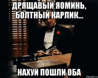 дрящавый яоминь, болтный карлик... нахуй пошли оба