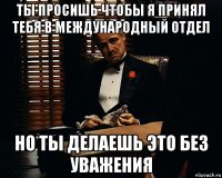 ты просишь чтобы я принял тебя в международный отдел но ты делаешь это без уважения