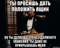 ты просишь дать положить ящик но ты делаешь это без должного уважения, ты даже не прикрываешь меня