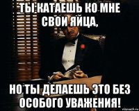 ты катаешь ко мне свои яйца, но ты делаешь это без особого уважения!