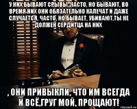 у них бывают срывы, часто, но бывают, во время них они обязательно калечат и даже случается, часто, но бывает, убивают,ты не должен сердитца на них , они привыкли, что им всегда и всё,груг мой, прощают!