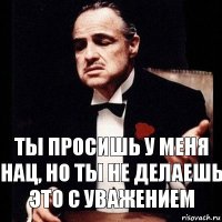 Ты просишь у меня нац, но ты не делаешь это с уважением