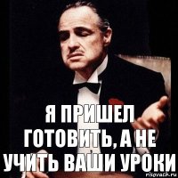 я пришел готовить, а не учить ваши уроки