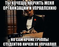 ты хочешь научить меня организации и управлению но сам кроме группы студентов ничем не управлял