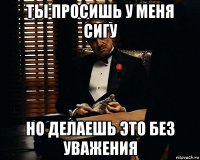 ты просишь у меня сигу но делаешь это без уважения