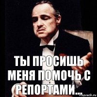 ты просишь меня помочь с репортами...